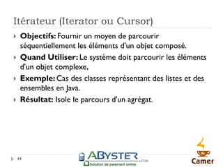 Itérateur (Iterator ou Cursor)
    Objectifs: Fournir un moyen de parcourir
     séquentiellement les éléments d'un objet composé.
    Quand Utiliser: Le système doit parcourir les éléments
     d'un objet complexe,
    Exemple: Cas des classes représentant des listes et des
     ensembles en Java.
    Résultat: Isole le parcours d'un agrégat.




    44
 