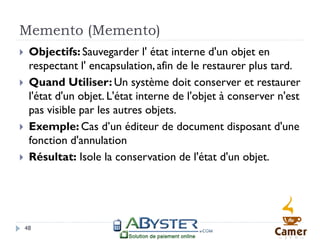 Memento (Memento)
    Objectifs: Sauvegarder l' état interne d'un objet en
     respectant l' encapsulation, afin de le restaurer plus tard.
    Quand Utiliser: Un système doit conserver et restaurer
     l'état d'un objet. L'état interne de l'objet à conserver n'est
     pas visible par les autres objets.
    Exemple: Cas d’un éditeur de document disposant d'une
     fonction d'annulation
    Résultat: Isole la conservation de l'état d'un objet.




    48
 
