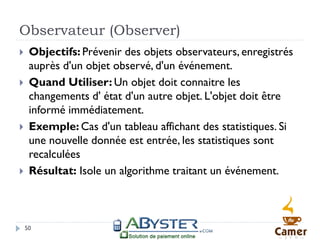 Observateur (Observer)
    Objectifs: Prévenir des objets observateurs, enregistrés
     auprès d'un objet observé, d'un événement.
    Quand Utiliser: Un objet doit connaitre les
     changements d' état d'un autre objet. L'objet doit être
     informé immédiatement.
    Exemple: Cas d'un tableau affichant des statistiques. Si
     une nouvelle donnée est entrée, les statistiques sont
     recalculées
    Résultat: Isole un algorithme traitant un événement.



    50
 