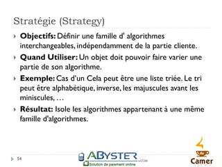 Stratégie (Strategy)
    Objectifs: Définir une famille d' algorithmes
     interchangeables, indépendamment de la partie cliente.
    Quand Utiliser: Un objet doit pouvoir faire varier une
     partie de son algorithme.
    Exemple: Cas d’un Cela peut être une liste triée. Le tri
     peut être alphabétique, inverse, les majuscules avant les
     miniscules, …
    Résultat: Isole les algorithmes appartenant à une même
     famille d'algorithmes.



    54
 