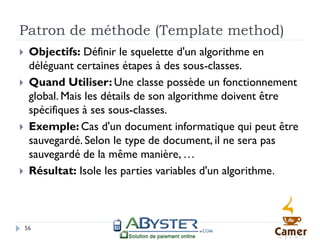 Patron de méthode (Template method)
    Objectifs: Définir le squelette d'un algorithme en
     déléguant certaines étapes à des sous-classes.
    Quand Utiliser: Une classe possède un fonctionnement
     global. Mais les détails de son algorithme doivent être
     spécifiques à ses sous-classes.
    Exemple: Cas d'un document informatique qui peut être
     sauvegardé. Selon le type de document, il ne sera pas
     sauvegardé de la même manière, …
    Résultat: Isole les parties variables d'un algorithme.



    56
 