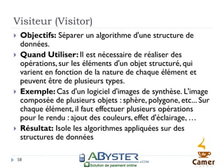 Visiteur (Visitor)
    Objectifs: Séparer un algorithme d'une structure de
     données.
    Quand Utiliser: Il est nécessaire de réaliser des
     opérations, sur les éléments d'un objet structuré, qui
     varient en fonction de la nature de chaque élément et
     peuvent être de plusieurs types.
    Exemple: Cas d'un logiciel d'images de synthèse. L'image
     composée de plusieurs objets : sphère, polygone, etc... Sur
     chaque élément, il faut effectuer plusieurs opérations
     pour le rendu : ajout des couleurs, effet d'éclairage, …
    Résultat: Isole les algorithmes appliquées sur des
     structures de données

    58
 