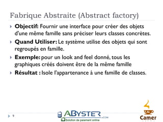 Fabrique Abstraite (Abstract factory)
       Objectif: Fournir une interface pour créer des objets
        d'une même famille sans préciser leurs classes concrètes.
       Quand Utiliser: Le système utilise des objets qui sont
        regroupés en famille.
       Exemple: pour un look and feel donné, tous les
        graphiques créés doivent être de la même famille
       Résultat : Isole l'appartenance à une famille de classes.




    9
 