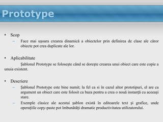 Prototype

• Scop
     –    Face mai ușoara crearea dinamică a obiectelor prin definirea de clase ale căror
          obiecte pot crea duplicate ale lor.


• Aplicabilitate
          Șablonul Prototype se folosește când se dorește crearea unui obiect care este copie a
unuia existent.


• Descriere
     –    Șablonul Prototype este bine numit; la fel ca si în cazul altor prototipuri, el are ca
          argument un obiect care este folosit ca baza pentru a crea o nouă instanță cu aceeași
          stare.
     –    Exemple clasice ale acestui șablon există în editoarele text și grafice, unde
          operațiile copy-paste pot îmbunătăți dramatic productivitatea utilizatorului.
 