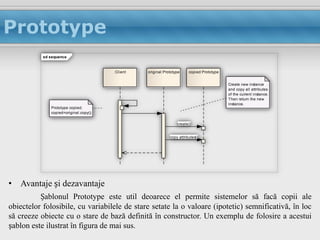Prototype
           sd sequence


                                        :Client   original:Prototype     copied:Prototype


                                                                                            Create new instance
                                                                                            and copy all attributes
                                                                                            of the current instance.
                                                                                            Then return the new
                                                                                            instance.
              Prototype copied;
              copied=original.copy();

                                                                  create()


                                                              copy attributes()




• Avantaje și dezavantaje
          Șablonul Prototype este util deoarece el permite sistemelor să facă copii ale
obiectelor folosibile, cu variabilele de stare setate la o valoare (ipotetic) semnificativă, în loc
să creeze obiecte cu o stare de bază definită în constructor. Un exemplu de folosire a acestui
șablon este ilustrat în figura de mai sus.
 