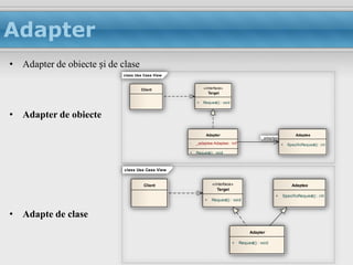Adapter
• Adapter de obiecte și de clase
                            class Use Case View


                                    Client                «interface»
                                                             Target

                                                      +   Request() : void


• Adapter de obiecte
                                                           Adapter                                               Adaptee
                                                                                            -_adaptee
                                                  -   _adaptee:Adaptee: int*                            +   SpecificRequest() : int

                                                  +   Request() : void



                            class Use Case View


                                      Client                   «interface»                                    Adaptee
                                                                  Target
                                                                                                    +   SpecificRequest() : int
                                                           +   Request() : void


• Adapte de clase
                                                                                      Adapter

                                                                             +   Request() : void
 