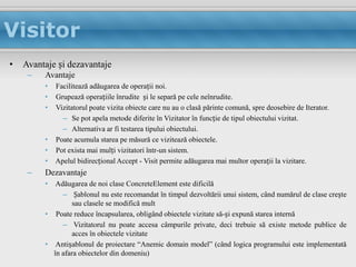 Visitor
•   Avantaje și dezavantaje
     –   Avantaje
         •   Facilitează adăugarea de operații noi.
         •   Grupează operațiile înrudite și le separă pe cele neînrudite.
         •   Vizitatorul poate vizita obiecte care nu au o clasă părinte comună, spre deosebire de Iterator.
               – Se pot apela metode diferite în Vizitator în funcție de tipul obiectului vizitat.
               – Alternativa ar fi testarea tipului obiectului.
         •   Poate acumula starea pe măsură ce vizitează obiectele.
         •   Pot exista mai mulți vizitatori într-un sistem.
         •   Apelul bidirecțional Accept - Visit permite adăugarea mai multor operații la vizitare.
     –   Dezavantaje
         •  Adăugarea de noi clase ConcreteElement este dificilă
              – Șablonul nu este recomandat în timpul dezvoltării unui sistem, când numărul de clase crește
                  sau clasele se modifică mult
         • Poate reduce încapsularea, obligând obiectele vizitate să-și expună starea internă
              – Vizitatorul nu poate accesa câmpurile private, deci trebuie să existe metode publice de
                  acces în obiectele vizitate
         • Antișablonul de proiectare “Anemic domain model” (când logica programului este implementată
           în afara obiectelor din domeniu)
 