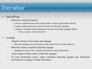 Iterator
• Aplicabilitate
    –   Șablonul se utilizează pentru:
        • A accesa conținutul unui obiect agregat fără a expune reprezentarea internă
        • A asigura suport pentru mai multe traversări ale obiectelor agregate
        • A furniza o interfață uniformă pentru traversarea structurilor agregate diferite
             – Pentru a suporta o iterație polimorfică


• Avantaje
    –   Suportă variații în traversarea unui agregat
        • Obiectele agregate pot fi traversate în mai multe feluri și de mai multe ori.
    –   Obiectele Iterator simplifică interfața Agregat
        • Agregatul are nevoie de o metodă unică pentru crearea Iteratorului.
    –   Scade cuplarea dintre client și obiectele agregate.
    –    În cazul Iteratorului extern, crește coeziunea obiectului agregat prin eliminarea
        necesității de a asigura el însuși traversarea.
 