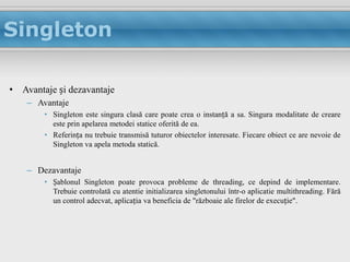 Singleton

• Avantaje și dezavantaje
    – Avantaje
        • Singleton este singura clasă care poate crea o instanță a sa. Singura modalitate de creare
          este prin apelarea metodei statice oferită de ea.
        • Referința nu trebuie transmisă tuturor obiectelor interesate. Fiecare obiect ce are nevoie de
          Singleton va apela metoda statică.


    – Dezavantaje
        • Șablonul Singleton poate provoca probleme de threading, ce depind de implementare.
          Trebuie controlată cu atentie initializarea singletonului într-o aplicatie multithreading. Fără
          un control adecvat, aplicația va beneficia de "războaie ale firelor de execuție".
 