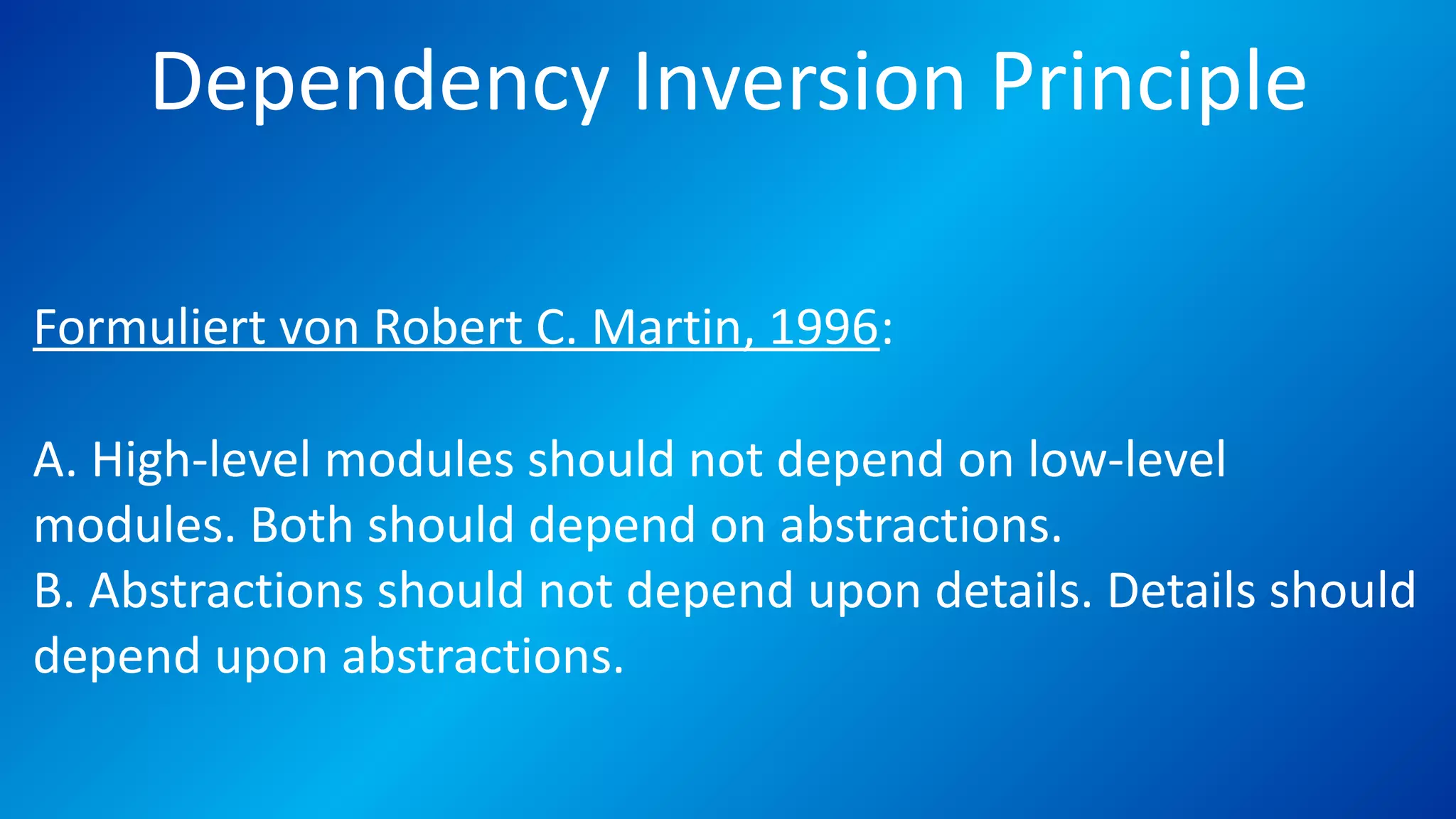 Dependency Inversion Principle
Formuliert von Robert C. Martin, 1996:
A. High-level modules should not depend on low-level
modules. Both should depend on abstractions.
B. Abstractions should not depend upon details. Details should
depend upon abstractions.
 