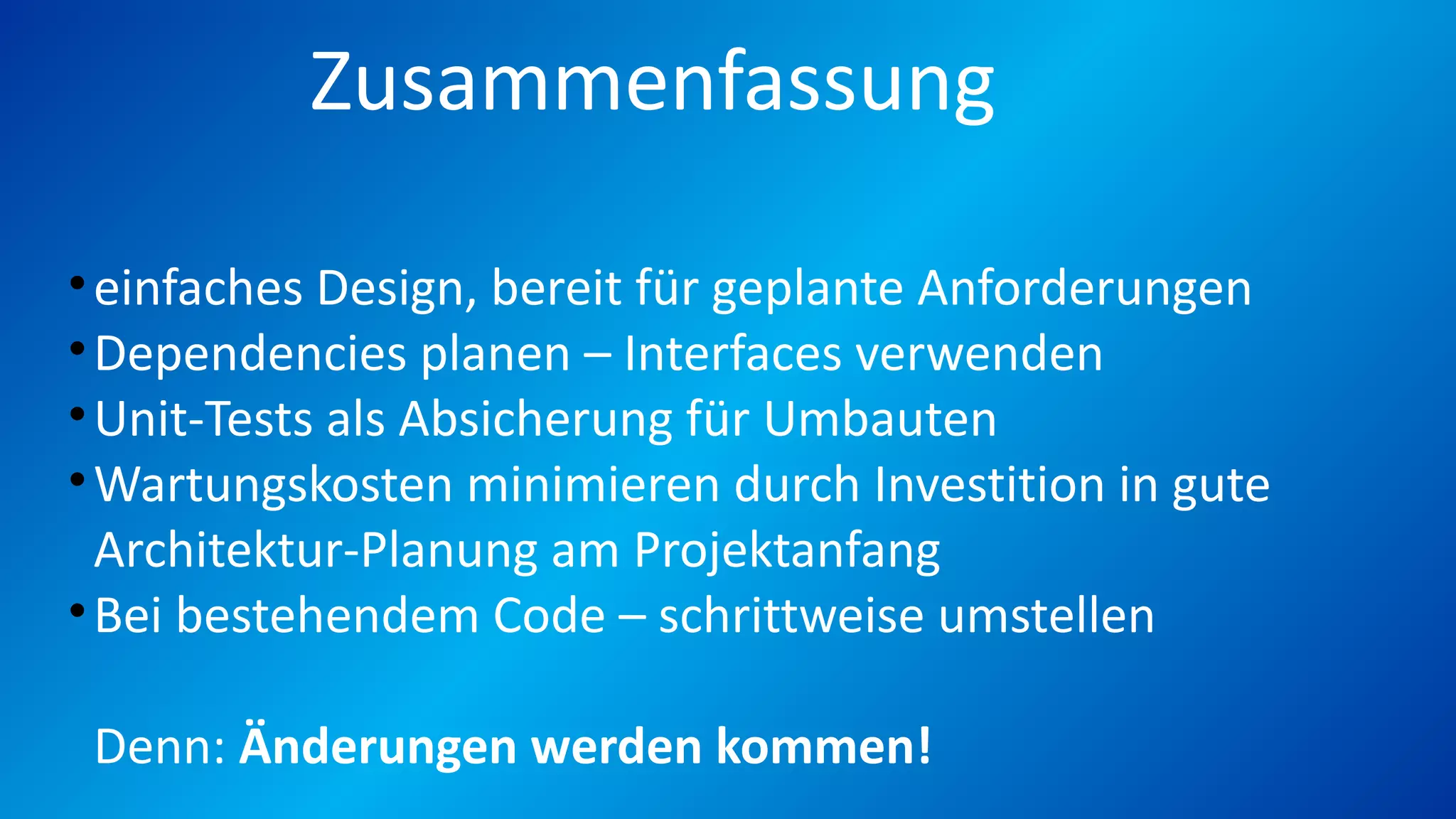 Zusammenfassung
•einfaches Design, bereit für geplante Anforderungen
•Dependencies planen – Interfaces verwenden
•Unit-Tests als Absicherung für Umbauten
•Wartungskosten minimieren durch Investition in gute
Architektur-Planung am Projektanfang
•Bei bestehendem Code – schrittweise umstellen
Denn: Änderungen werden kommen!
 