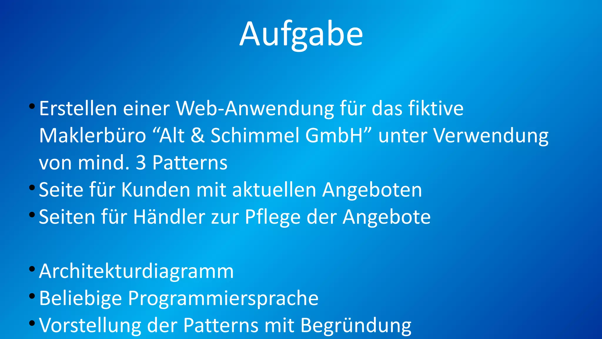 Aufgabe
•Erstellen einer Web-Anwendung für das fiktive
Maklerbüro “Alt & Schimmel GmbH” unter Verwendung
von mind. 3 Patterns
•Seite für Kunden mit aktuellen Angeboten
•Seiten für Händler zur Pflege der Angebote
•Architekturdiagramm
•Beliebige Programmiersprache
•Vorstellung der Patterns mit Begründung
 