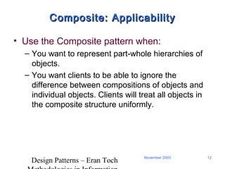 Design Patterns – Eran Toch
12November 2003
Composite: ApplicabilityComposite: Applicability
• Use the Composite pattern when:
– You want to represent part-whole hierarchies of
objects.
– You want clients to be able to ignore the
difference between compositions of objects and
individual objects. Clients will treat all objects in
the composite structure uniformly.
 