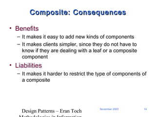 Design Patterns – Eran Toch
14November 2003
Composite: ConsequencesComposite: Consequences
• Benefits
– It makes it easy to add new kinds of components
– It makes clients simpler, since they do not have to
know if they are dealing with a leaf or a composite
component
• Liabilities
– It makes it harder to restrict the type of components of
a composite
 