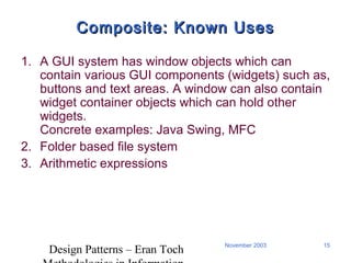 Design Patterns – Eran Toch
15November 2003
Composite: Known UsesComposite: Known Uses
1. A GUI system has window objects which can
contain various GUI components (widgets) such as,
buttons and text areas. A window can also contain
widget container objects which can hold other
widgets.
Concrete examples: Java Swing, MFC
2. Folder based file system
3. Arithmetic expressions
 