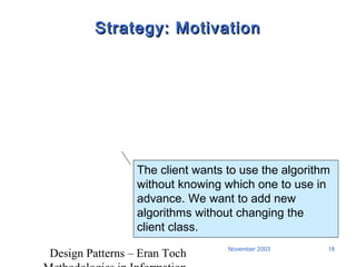 Design Patterns – Eran Toch
18November 2003
Strategy: MotivationStrategy: Motivation
The client wants to use the algorithm
without knowing which one to use in
advance. We want to add new
algorithms without changing the
client class.
 