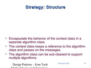 Design Patterns – Eran Toch
19November 2003
Strategy: StructureStrategy: Structure
• Encapsulate the behavior of the context class in a
separate algorithm class.
• The context class keeps a reference to the algorithm
class and passes on the messages.
• The algorithm class can be sub-classed to support
multiple algorithms.
 