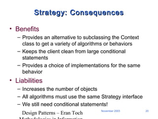 Design Patterns – Eran Toch
20November 2003
Strategy: ConsequencesStrategy: Consequences
• Benefits
– Provides an alternative to subclassing the Context
class to get a variety of algorithms or behaviors
– Keeps the client clean from large conditional
statements
– Provides a choice of implementations for the same
behavior
• Liabilities
– Increases the number of objects
– All algorithms must use the same Strategy interface
– We still need conditional statements!
 