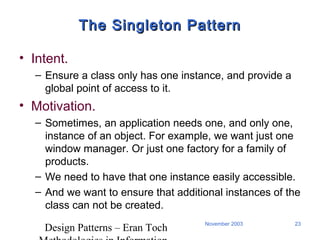 Design Patterns – Eran Toch
23November 2003
The Singleton PatternThe Singleton Pattern
• Intent.
– Ensure a class only has one instance, and provide a
global point of access to it.
• Motivation.
– Sometimes, an application needs one, and only one,
instance of an object. For example, we want just one
window manager. Or just one factory for a family of
products.
– We need to have that one instance easily accessible.
– And we want to ensure that additional instances of the
class can not be created.
 
