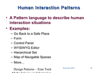 Design Patterns – Eran Toch
28November 2003
Human Interaction PatternsHuman Interaction Patterns
• A Pattern language to describe human
interaction situations
• Examples:
– Go Back to a Safe Place
– Form
– Control Panel
– WYSIWYG Editor
– Hierarchical Set
– Map of Navigable Spaces
– More…
 