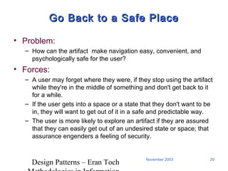 Design Patterns – Eran Toch
29November 2003
Go Back to a Safe PlaceGo Back to a Safe Place
• Problem:
– How can the artifact make navigation easy, convenient, and
psychologically safe for the user?
• Forces:
– A user may forget where they were, if they stop using the artifact
while they're in the middle of something and don't get back to it
for a while.
– If the user gets into a space or a state that they don't want to be
in, they will want to get out of it in a safe and predictable way.
– The user is more likely to explore an artifact if they are assured
that they can easily get out of an undesired state or space; that
assurance engenders a feeling of security.
 