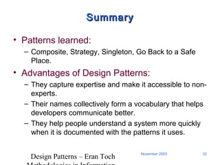 Design Patterns – Eran Toch
32November 2003
SummarySummary
• Patterns learned:
– Composite, Strategy, Singleton, Go Back to a Safe
Place.
• Advantages of Design Patterns:
– They capture expertise and make it accessible to non-
experts.
– Their names collectively form a vocabulary that helps
developers communicate better.
– They help people understand a system more quickly
when it is documented with the patterns it uses.
 