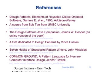 Design Patterns – Eran Toch
33November 2003
ReferencesReferences
• Design Patterns: Elements of Reusable Object-Oriented
Software, Gamma E. et el., 1995, Addison-Wesley.
• A course from Bob Tarr from UMBC University
http://www.research.umbc.edu/~tarr/dp/fall00/cs491.html
• The Design Patterns Java Companion, James W. Cooper (an
online version of the book)
http://www.patterndepot.com/put/8/JavaPatterns.htm
• A Site dedicated to Design Patterns by Vince Huston
http://home.earthlink.net/~huston2/dp/patterns.html
• Seven Habits of Successful Pattern Writers, John Vlissides
http://hillside.net/patterns/papers/7habits.html
• COMMON GROUND: A Pattern Language for Human-
Computer Interface Design, Jenifer Tidwell,
http://www.mit.edu/~jtidwell/common_ground_onefile.html
 