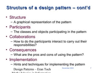 Design Patterns – Eran Toch
7November 2003
Structure of a design pattern – cont’dStructure of a design pattern – cont’d
• Structure
– A graphical representation of the pattern
• Participants
– The classes and objects participating in the pattern
• Collaborations
– How to do the participants interact to carry out their
responsibilities?
• Consequences
– What are the pros and cons of using the pattern?
• Implementation
– Hints and techniques for implementing the pattern
 