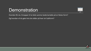 Demonstration
Hvordan får du 2 knapper til at dele samme kode/variable på en Notes form?
Og hvordan vil du gøre hvis de sidder på hver sin SubForm?
 