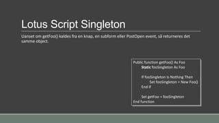 Lotus Script Singleton
Uanset om getFoo() kaldes fra en knap, en subform eller PostOpen event, så returneres det
samme object.
Public function getFoo() As Foo
Static fooSingleton As Foo
If fooSingleton Is Nothing Then
Set fooSingleton = New Foo()
End If
Set getFoo = fooSingleton
End function
 