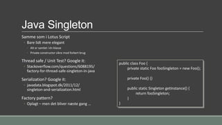 Java Singleton
Samme som i Lotus Script
◦ Bare lidt mere elegant
◦ Alt er samlet i én klasse
◦ Private constructor sikre mod forkert brug
Thread safe / Unit Test? Google it:
◦ Stackoverflow.com/questions/6088195/
factory-for-thread-safe-singleton-in-java
Serialization? Google it:
◦ javadata.blogspot.dk/2011/12/
singleton-and-serialization.html
Factory pattern?
◦ Oplagt – men det bliver næste gang …
public class Foo {
private static Foo fooSingleton = new Foo();
private Foo() {}
public static Singleton getInstance() {
return fooSingleton;
}
}
 
