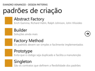EVANDRO VENANCIO - DESIGN PATTERNS

padrões de criação
Abstract Factory

Erich Gamma, Richard Helm, Ralph Johnson, John Vlissides

Builder

Soluções ainda mais

Factory Method

Os padrões devem ser simples e facilmente implementados

Prototype

Evita que o código seja duplicado e facilita a manutenção

Singleton

São os contratos que definem a flexibilidade dos padrões

 