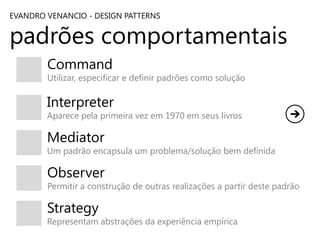 EVANDRO VENANCIO - DESIGN PATTERNS

padrões comportamentais
Command

Utilizar, especificar e definir padrões como solução

Interpreter

Aparece pela primeira vez em 1970 em seus livros

Mediator

Um padrão encapsula um problema/solução bem definida

Observer

Permitir a construção de outras realizações a partir deste padrão

Strategy

Representam abstrações da experiência empírica

 