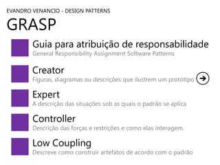 EVANDRO VENANCIO - DESIGN PATTERNS

GRASP

Guia para atribuição de responsabilidade
General Responsibility Assignment Software Patterns

Creator

Figuras, diagramas ou descrições que ilustrem um protótipo

Expert

A descrição das situações sob as quais o padrão se aplica

Controller

Descrição das forças e restrições e como elas interagem.

Low Coupling

Descreve como construir artefatos de acordo com o padrão

 
