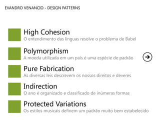 EVANDRO VENANCIO - DESIGN PATTERNS

High Cohesion

O entendimento das línguas resolve o problema de Babel

Polymorphism

A moeda utilizada em um país é uma espécie de padrão

Pure Fabrication

As diversas leis descrevem os nossos direitos e deveres

Indirection

O ano é organizado e classificado de inúmeras formas

Protected Variations

Os estilos musicais definem um padrão muito bem estabelecido

 