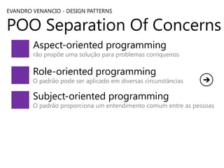 EVANDRO VENANCIO - DESIGN PATTERNS

POO Separation Of Concerns
Aspect-oriented programming

rão propõe uma solução para problemas corriqueiros

Role-oriented programming

O padrão pode ser aplicado em diversas circunstâncias

Subject-oriented programming

O padrão proporciona um entendimento comum entre as pessoas

 