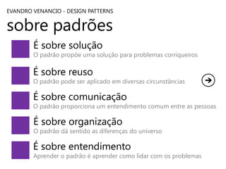 EVANDRO VENANCIO - DESIGN PATTERNS

sobre padrões
É sobre solução

O padrão propõe uma solução para problemas corriqueiros

É sobre reuso

O padrão pode ser aplicado em diversas circunstâncias

É sobre comunicação

O padrão proporciona um entendimento comum entre as pessoas

É sobre organização

O padrão dá sentido as diferenças do universo

É sobre entendimento

Aprender o padrão é aprender como lidar com os problemas

 