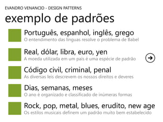 EVANDRO VENANCIO - DESIGN PATTERNS

exemplo de padrões
Português, espanhol, inglês, grego

O entendimento das línguas resolve o problema de Babel

Real, dólar, libra, euro, yen

A moeda utilizada em um país é uma espécie de padrão

Código civil, criminal, penal

As diversas leis descrevem os nossos direitos e deveres

Dias, semanas, meses

O ano é organizado e classificado de inúmeras formas

Rock, pop, metal, blues, erudito, new age
Os estilos musicais definem um padrão muito bem estabelecido

 