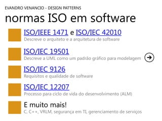 EVANDRO VENANCIO - DESIGN PATTERNS

normas ISO em software
ISO/IEEE 1471 e ISO/IEC 42010
Descreve o arquiteto e a arquitetura de software

ISO/IEC 19501

Descreve a UML como um padrão gráfico para modelagem

ISO/IEC 9126

Requisitos e qualidade de software

ISO/IEC 12207

Processo para ciclo de vida do desenvolvimento (ALM)

E muito mais!

C, C++, VRLM, segurança em TI, gerenciamento de serviços

 