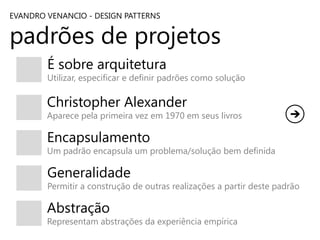 EVANDRO VENANCIO - DESIGN PATTERNS

padrões de projetos
É sobre arquitetura

Utilizar, especificar e definir padrões como solução

Christopher Alexander

Aparece pela primeira vez em 1970 em seus livros

Encapsulamento

Um padrão encapsula um problema/solução bem definida

Generalidade

Permitir a construção de outras realizações a partir deste padrão

Abstração

Representam abstrações da experiência empírica

 