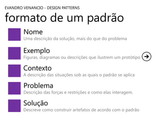 EVANDRO VENANCIO - DESIGN PATTERNS

formato de um padrão
Nome

Uma descrição da solução, mais do que do problema

Exemplo

Figuras, diagramas ou descrições que ilustrem um protótipo

Contexto

A descrição das situações sob as quais o padrão se aplica

Problema

Descrição das forças e restrições e como elas interagem.

Solução

Descreve como construir artefatos de acordo com o padrão

 