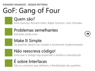 EVANDRO VENANCIO - DESIGN PATTERNS

GoF: Gang of Four
Quem são?

Erich Gamma, Richard Helm, Ralph Johnson, John Vlissides

Problemas semelhantes
Soluções ainda mais

Make It Simple

Os padrões devem ser simples e facilmente implementados

Não reescreva código!

Evita que o código seja duplicado e facilita a manutenção

É sobre Interfaces

São os contratos que definem a flexibilidade dos padrões

 