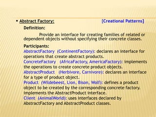  Abstract Factory:                        [Creational Patterns]
   Definition:
          Provide an interface for creating families of related or
   dependent objects without specifying their concrete classes.
   Participants:
   AbstractFactory (ContinentFactory): declares an interface for
   operations that create abstract products.
   ConcreteFactory (AfricaFactory, AmericaFactory): implements
   the operations to create concrete product objects.
   AbstractProduct (Herbivore, Carnivore): declares an interface
   for a type of product object.
   Product (Wildebeest, Lion, Bison, Wolf): defines a product
   object to be created by the corresponding concrete factory.
   implements the AbstractProduct interface.
   Client (AnimalWorld): uses interfaces declared by
   AbstractFactory and AbstractProduct classes.
 