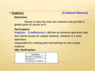  Singleton:                               [Creational Patterns]
   Definition:
            Ensure a class has only one instance and provide a
   global point of access to it.
   Participants:
   Singleton (LoadBalancer): defines an Instance operation that
   lets clients access its unique instance. Instance is a class
   operation.
   responsible for creating and maintaining its own unique
   instance.
   UML Notification:
 