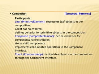  Composite:                             [Structural Patterns]
   Participants:
   Leaf (PrimitiveElement): represents leaf objects in the
   composition.
   A leaf has no children.
   defines behavior for primitive objects in the composition.
   Composite (CompositeElement): defines behavior for
   components having children.
   stores child components.
   implements child-related operations in the Component
   interface.
   Client (CompositeApp):manipulates objects in the composition
   through the Component interface.
 