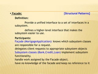  Facade:                                   [Structural Patterns]
   Definition:
           Provide a unified interface to a set of interfaces in a
   subsystem.
           defines a higher-level interface that makes the
   subsystem easier to use.
   Participants:
   Façade (MortgageApplication): knows which subsystem classes
   are responsible for a request.
   delegates client requests to appropriate subsystem objects
   Subsystem classes (Bank,Credit,Loan) implement subsystem
   functionality.
   handle work assigned by the Facade object.
   have no knowledge of the facade and keep no reference to it
 