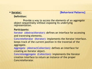  Iterator:                                [Behavioral Patterns]
    Definition:
            Provide a way to access the elements of an aggregate
    object sequentially without exposing its underlying
    representation.
    Participants:
    Iterator (AbstractIterator): defines an interface for accessing
    and traversing elements.
    ConcreteIterator (Iterator): implements the Iterator interface.
    keeps track of the current position in the traversal of the
    aggregate.
    Aggregate (AbstractCollection): defines an interface for
    creating an Iterator object.
    ConcreteAggregate (Collection): implements the Iterator
    creation interface to return an instance of the proper
    ConcreteIterator.
 
