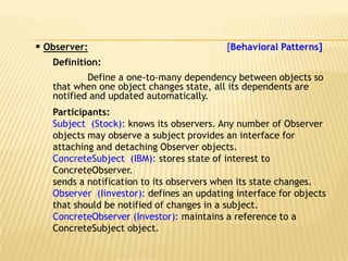  Observer:                                [Behavioral Patterns]
   Definition:
           Define a one-to-many dependency between objects so
   that when one object changes state, all its dependents are
   notified and updated automatically.
   Participants:
   Subject (Stock): knows its observers. Any number of Observer
   objects may observe a subject provides an interface for
   attaching and detaching Observer objects.
   ConcreteSubject (IBM): stores state of interest to
   ConcreteObserver.
   sends a notification to its observers when its state changes.
   Observer (Iinvestor): defines an updating interface for objects
   that should be notified of changes in a subject.
   ConcreteObserver (Investor): maintains a reference to a
   ConcreteSubject object.
 