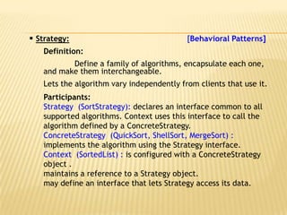  Strategy:                                [Behavioral Patterns]
   Definition:
          Define a family of algorithms, encapsulate each one,
   and make them interchangeable.
   Lets the algorithm vary independently from clients that use it.
   Participants:
   Strategy (SortStrategy): declares an interface common to all
   supported algorithms. Context uses this interface to call the
   algorithm defined by a ConcreteStrategy.
   ConcreteStrategy (QuickSort, ShellSort, MergeSort) :
   implements the algorithm using the Strategy interface.
   Context (SortedList) : is configured with a ConcreteStrategy
   object .
   maintains a reference to a Strategy object.
   may define an interface that lets Strategy access its data.
 