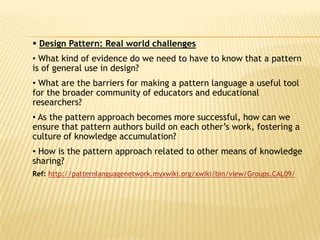  Design Pattern: Real world challenges
• What kind of evidence do we need to have to know that a pattern
is of general use in design?
• What are the barriers for making a pattern language a useful tool
for the broader community of educators and educational
researchers?
• As the pattern approach becomes more successful, how can we
ensure that pattern authors build on each other’s work, fostering a
culture of knowledge accumulation?
• How is the pattern approach related to other means of knowledge
sharing?
Ref: http://patternlanguagenetwork.myxwiki.org/xwiki/bin/view/Groups.CAL09/
 
